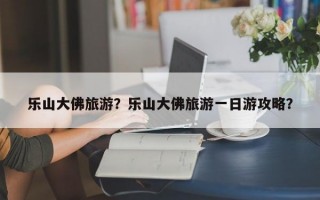 乐山大佛旅游？乐山大佛旅游一日游攻略？