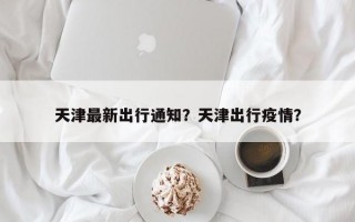 天津最新出行通知？天津出行疫情？