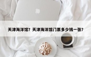 天津海洋馆？天津海洋馆门票多少钱一张？