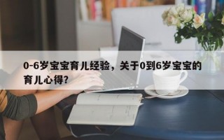 0-6岁宝宝育儿经验，关于0到6岁宝宝的育儿心得？