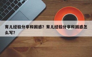 育儿经验分享和困惑？育儿经验分享和困惑怎么写？