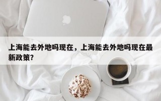 上海能去外地吗现在，上海能去外地吗现在最新政策？