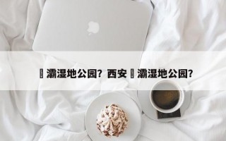 浐灞湿地公园？西安浐灞湿地公园？