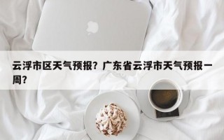 云浮市区天气预报？广东省云浮市天气预报一周？