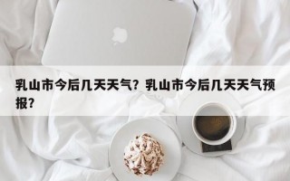 乳山市今后几天天气？乳山市今后几天天气预报？