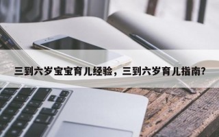 三到六岁宝宝育儿经验，三到六岁育儿指南？