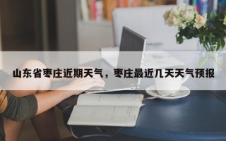 山东省枣庄近期天气，枣庄最近几天天气预报