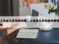 上海迪士尼乐园攻略，上海迪士尼乐园攻略视频