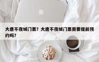 大唐不夜城门票？大唐不夜城门票需要提前预约吗？