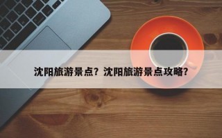 沈阳旅游景点？沈阳旅游景点攻略？