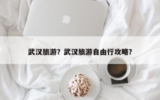 武汉旅游？武汉旅游自由行攻略？