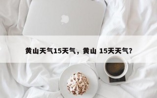 黄山天气15天气，黄山 15天天气？