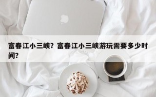 富春江小三峡？富春江小三峡游玩需要多少时间？