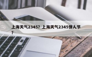 上海天气2345？上海天气2345情人节？