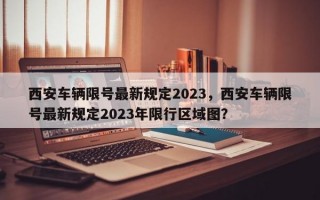 西安车辆限号最新规定2023，西安车辆限号最新规定2023年限行区域图？