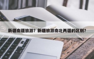 新疆南疆旅游？新疆旅游南北两疆的区别？