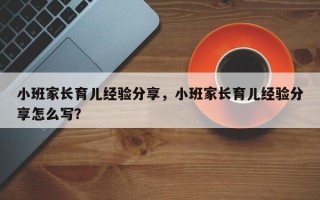 小班家长育儿经验分享，小班家长育儿经验分享怎么写？