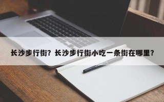 长沙步行街？长沙步行街小吃一条街在哪里？