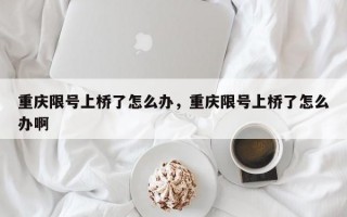 重庆限号上桥了怎么办，重庆限号上桥了怎么办啊