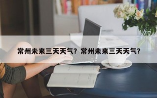 常州未来三天天气？常州未来三天天气？