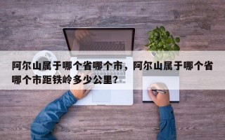 阿尔山属于哪个省哪个市，阿尔山属于哪个省哪个市距铁岭多少公里？