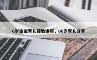 6岁宝宝育儿经验讲座，06岁育儿分享