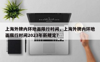 上海外牌内环地面限行时间，上海外牌内环地面限行时间2023年新规定？