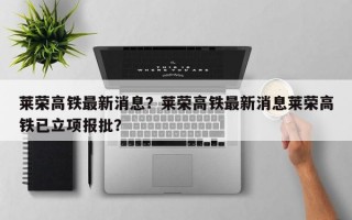 莱荣高铁最新消息？莱荣高铁最新消息莱荣高铁已立项报批？