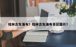 桂林古东瀑布？桂林古东瀑布景区图片？