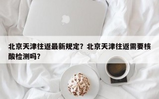 北京天津往返最新规定？北京天津往返需要核酸检测吗？