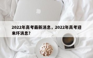 2022年高考最新消息，2022年高考迎来坏消息？