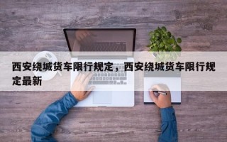 西安绕城货车限行规定，西安绕城货车限行规定最新