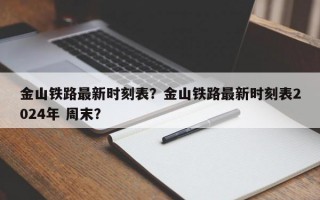 金山铁路最新时刻表？金山铁路最新时刻表2024年 周末？