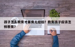 孩子怎么教育才算育儿经验？教育孩子应该怎样教育？