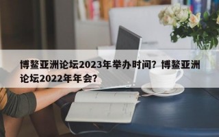 博鳌亚洲论坛2023年举办时间？博鳌亚洲论坛2022年年会？