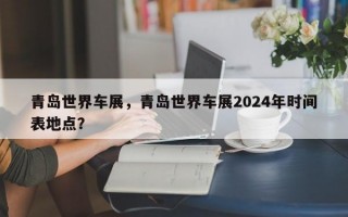 青岛世界车展，青岛世界车展2024年时间表地点？