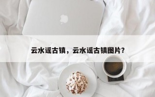 云水谣古镇，云水谣古镇图片？