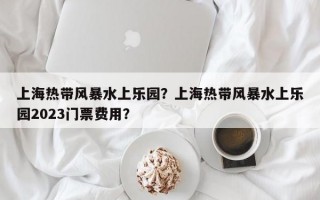 上海热带风暴水上乐园？上海热带风暴水上乐园2023门票费用？