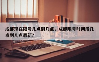 成都现在限号几点到几点，成都限号时间段几点到几点最新？