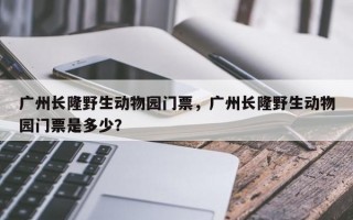 广州长隆野生动物园门票，广州长隆野生动物园门票是多少？